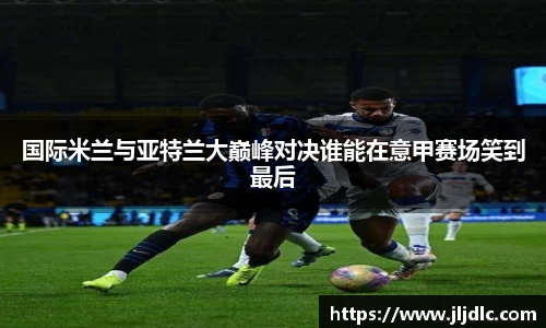 国际米兰与亚特兰大巅峰对决谁能在意甲赛场笑到最后