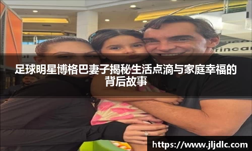 足球明星博格巴妻子揭秘生活点滴与家庭幸福的背后故事