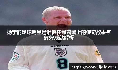 扬字的足球明星是谁他在绿茵场上的传奇故事与辉煌成就解析