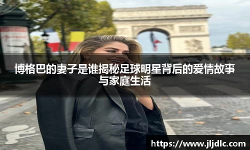 博格巴的妻子是谁揭秘足球明星背后的爱情故事与家庭生活